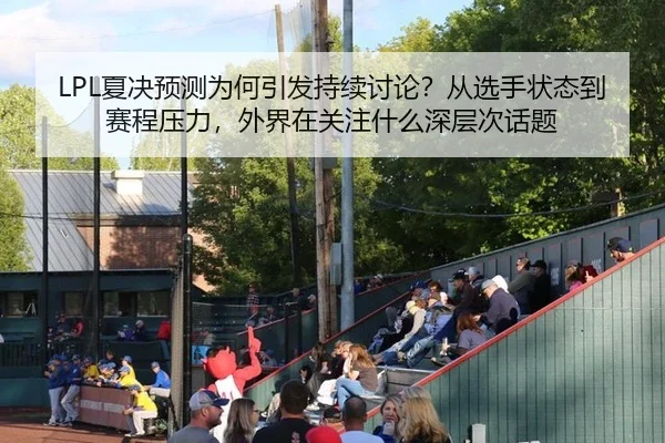 LPL夏决预测为何引发持续讨论？从选手状态到赛程压力，外界在关注什么深层次话题